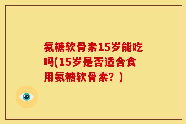 氨糖软骨素15岁能吃吗(15岁是否适合食用氨糖软骨素？)