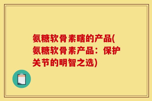 氨糖软骨素瞎的产品(氨糖软骨素产品：保护关节的明智之选)