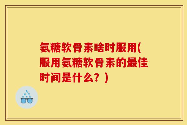 氨糖软骨素啥时服用(服用氨糖软骨素的最佳时间是什么？)