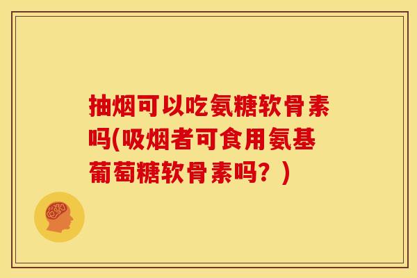 抽烟可以吃氨糖软骨素吗(吸烟者可食用氨基葡萄糖软骨素吗？)