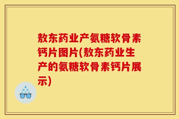 敖东药业产氨糖软骨素钙片图片(敖东药业生产的氨糖软骨素钙片展示)