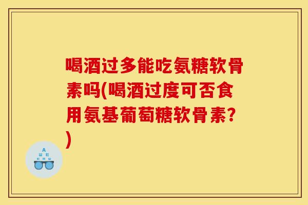 喝酒过多能吃氨糖软骨素吗(喝酒过度可否食用氨基葡萄糖软骨素？)