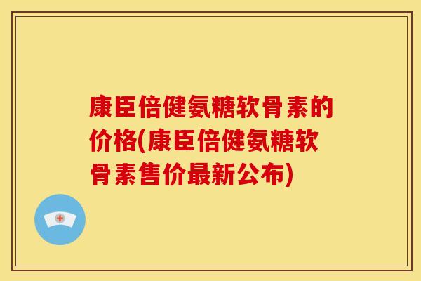 康臣倍健氨糖软骨素的价格(康臣倍健氨糖软骨素售价最新公布)