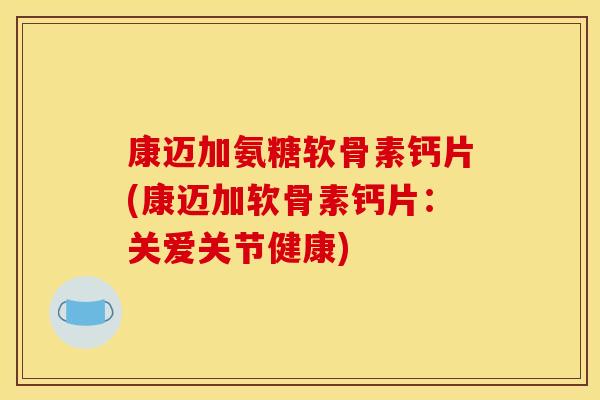 康迈加氨糖软骨素钙片(康迈加软骨素钙片：关爱关节健康)