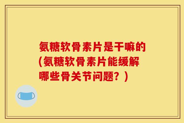 氨糖软骨素片是干嘛的(氨糖软骨素片能缓解哪些骨关节问题？)