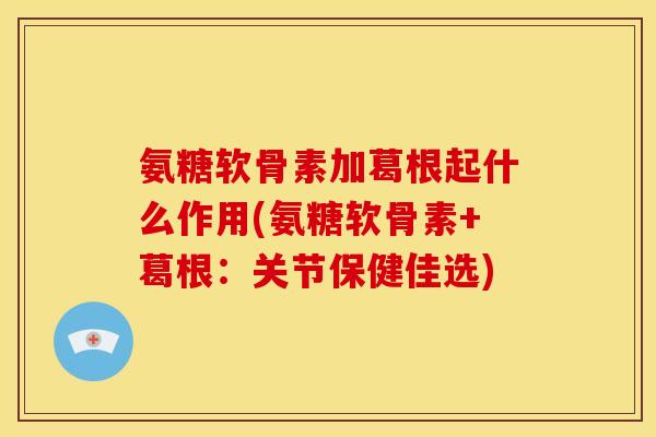 氨糖软骨素加葛根起什么作用(氨糖软骨素+葛根：关节保健佳选)