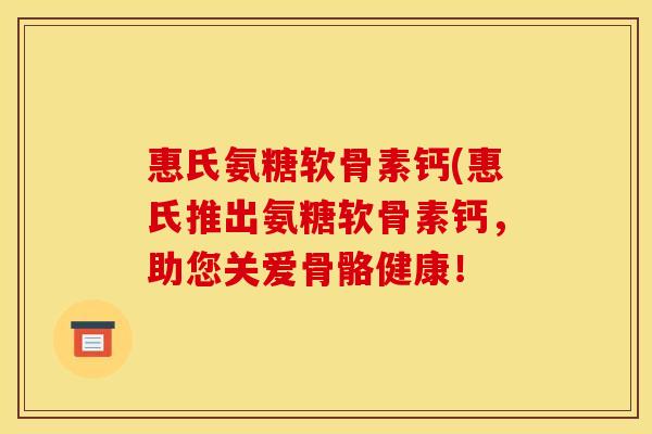 惠氏氨糖软骨素钙(惠氏推出氨糖软骨素钙，助您关爱骨骼健康！