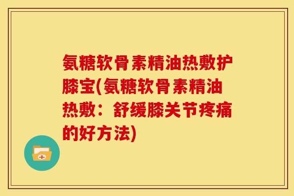 氨糖软骨素精油热敷护膝宝(氨糖软骨素精油热敷：舒缓膝关节疼痛的好方法)