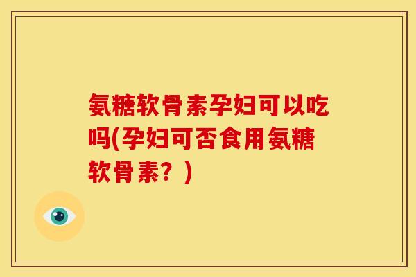 氨糖软骨素孕妇可以吃吗(孕妇可否食用氨糖软骨素？)