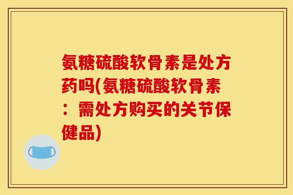 氨糖硫酸软骨素是处方药吗(氨糖硫酸软骨素：需处方购买的关节保健品)
