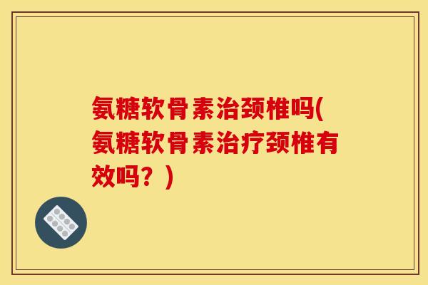 氨糖软骨素治颈椎吗(氨糖软骨素治疗颈椎有效吗？)
