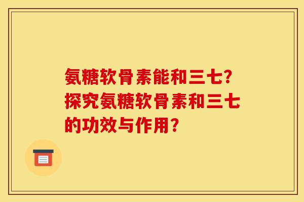 氨糖软骨素能和三七？探究氨糖软骨素和三七的功效与作用？