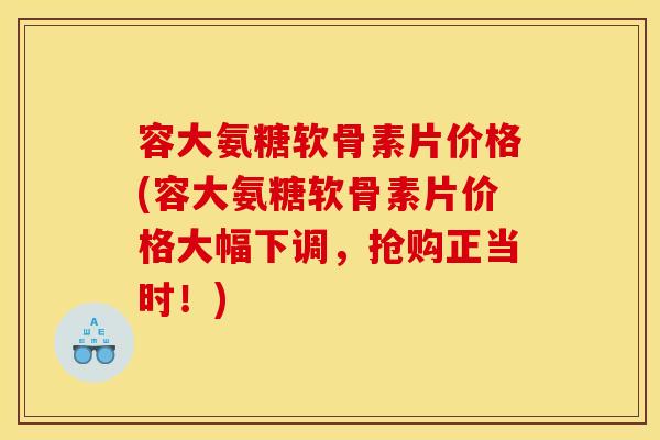 容大氨糖软骨素片价格(容大氨糖软骨素片价格大幅下调，抢购正当时！)