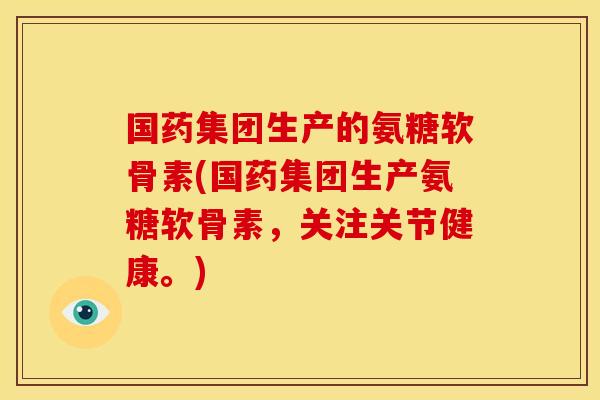 国药集团生产的氨糖软骨素(国药集团生产氨糖软骨素，关注关节健康。)