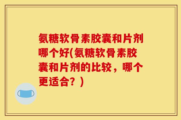 氨糖软骨素胶囊和片剂哪个好(氨糖软骨素胶囊和片剂的比较，哪个更适合？)