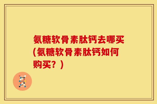 氨糖软骨素肽钙去哪买(氨糖软骨素肽钙如何购买？)