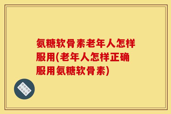 氨糖软骨素老年人怎样服用(老年人怎样正确服用氨糖软骨素)