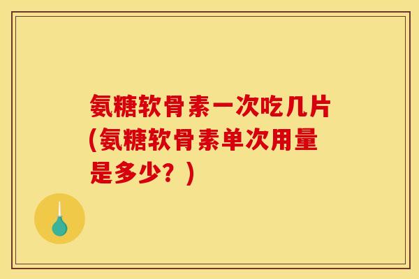 氨糖软骨素一次吃几片(氨糖软骨素单次用量是多少？)