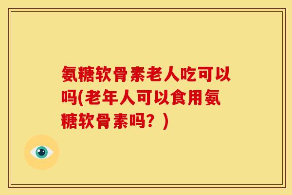 氨糖软骨素老人吃可以吗(老年人可以食用氨糖软骨素吗？)
