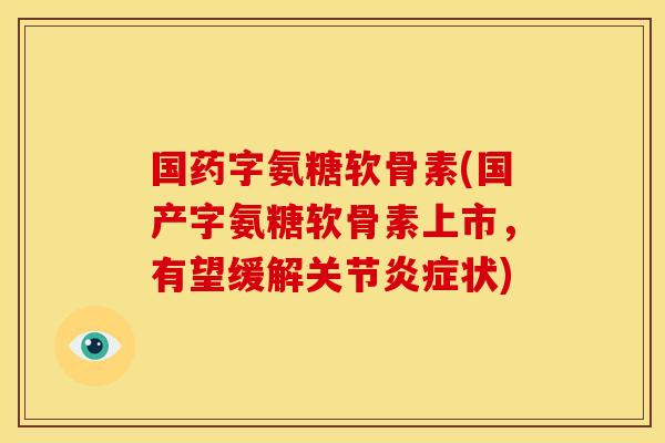 国药字氨糖软骨素(国产字氨糖软骨素上市，有望缓解关节炎症状)