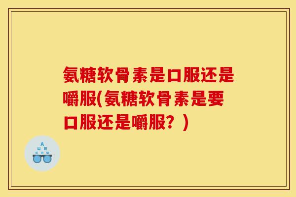 氨糖软骨素是口服还是嚼服(氨糖软骨素是要口服还是嚼服？)