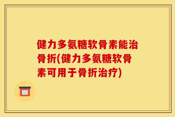 健力多氨糖软骨素能治骨折(健力多氨糖软骨素可用于骨折治疗)