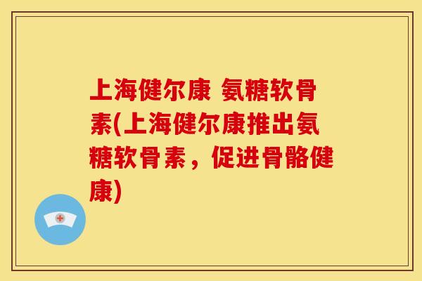 上海健尔康 氨糖软骨素(上海健尔康推出氨糖软骨素，促进骨骼健康)