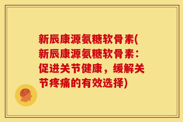 新辰康源氨糖软骨素(新辰康源氨糖软骨素：促进关节健康，缓解关节疼痛的有效选择)