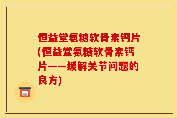 恒益堂氨糖软骨素钙片(恒益堂氨糖软骨素钙片——缓解关节问题的良方)