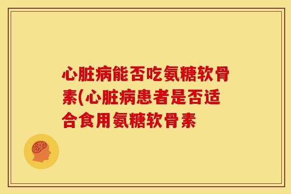 心脏病能否吃氨糖软骨素(心脏病患者是否适合食用氨糖软骨素