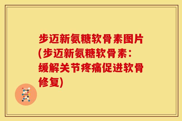 步迈新氨糖软骨素图片(步迈新氨糖软骨素：缓解关节疼痛促进软骨修复)