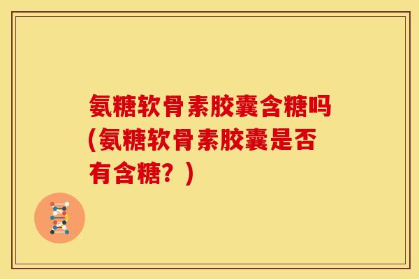 氨糖软骨素胶囊含糖吗(氨糖软骨素胶囊是否有含糖？)