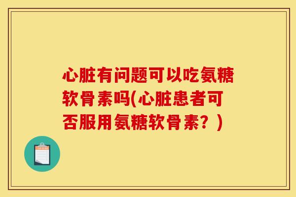 心脏有问题可以吃氨糖软骨素吗(心脏患者可否服用氨糖软骨素？)