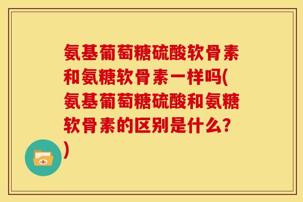氨基葡萄糖硫酸软骨素和氨糖软骨素一样吗(氨基葡萄糖硫酸和氨糖软骨素的区别是什么？)