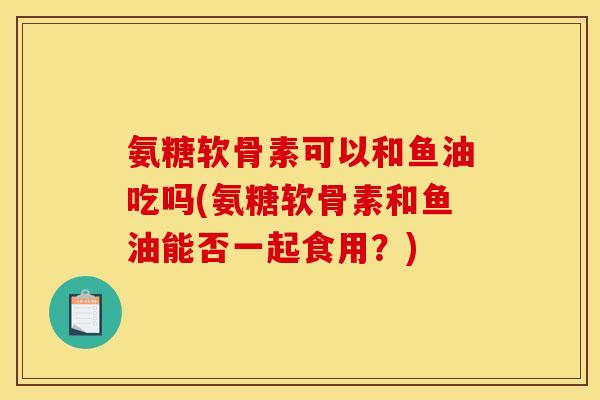氨糖软骨素可以和鱼油吃吗(氨糖软骨素和鱼油能否一起食用？)