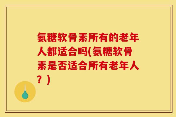 氨糖软骨素所有的老年人都适合吗(氨糖软骨素是否适合所有老年人？)