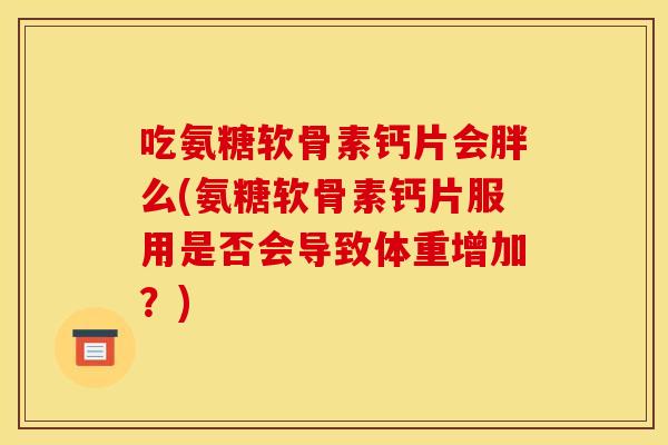 吃氨糖软骨素钙片会胖么(氨糖软骨素钙片服用是否会导致体重增加？)