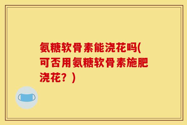 氨糖软骨素能浇花吗(可否用氨糖软骨素施肥浇花？)