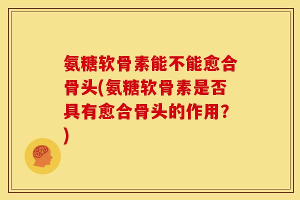 氨糖软骨素能不能愈合骨头(氨糖软骨素是否具有愈合骨头的作用？)