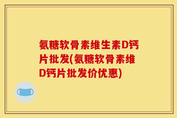 氨糖软骨素维生素D钙片批发(氨糖软骨素维D钙片批发价优惠)