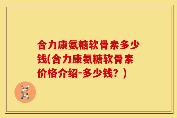 合力康氨糖软骨素多少钱(合力康氨糖软骨素价格介绍-多少钱？)