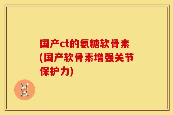 国产ct的氨糖软骨素(国产软骨素增强关节保护力)