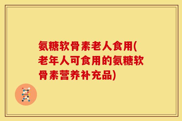 氨糖软骨素老人食用(老年人可食用的氨糖软骨素营养补充品)