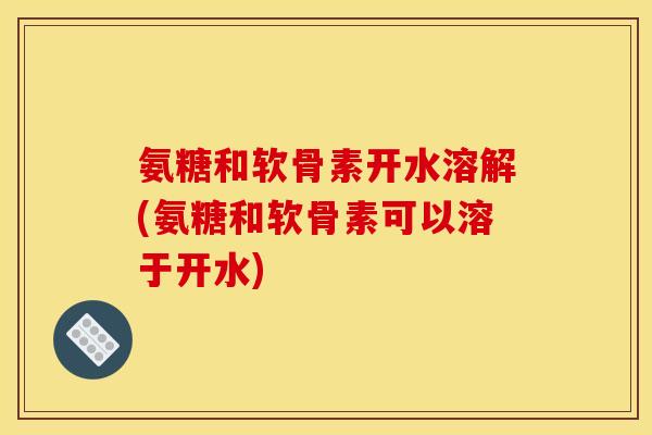 氨糖和软骨素开水溶解(氨糖和软骨素可以溶于开水)