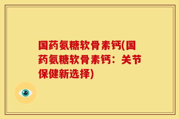 国药氨糖软骨素钙(国药氨糖软骨素钙：关节保健新选择)