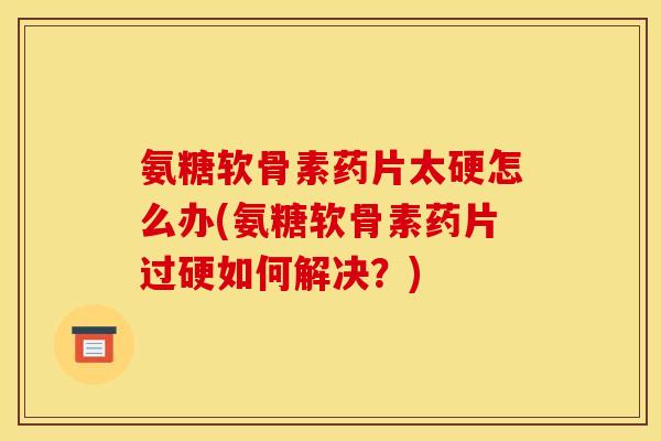 氨糖软骨素药片太硬怎么办(氨糖软骨素药片过硬如何解决？)