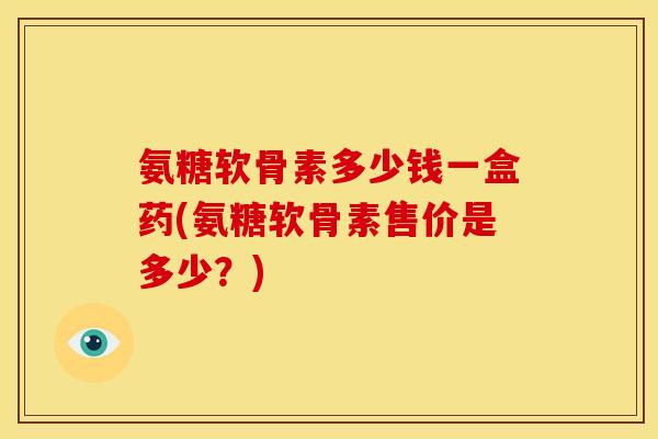 氨糖软骨素多少钱一盒药(氨糖软骨素售价是多少？)