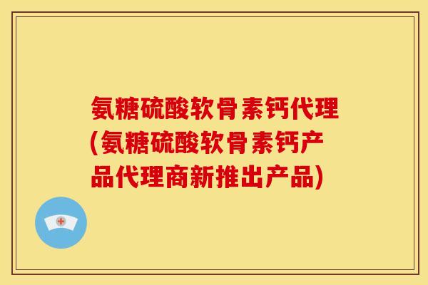 氨糖硫酸软骨素钙代理(氨糖硫酸软骨素钙产品代理商新推出产品)