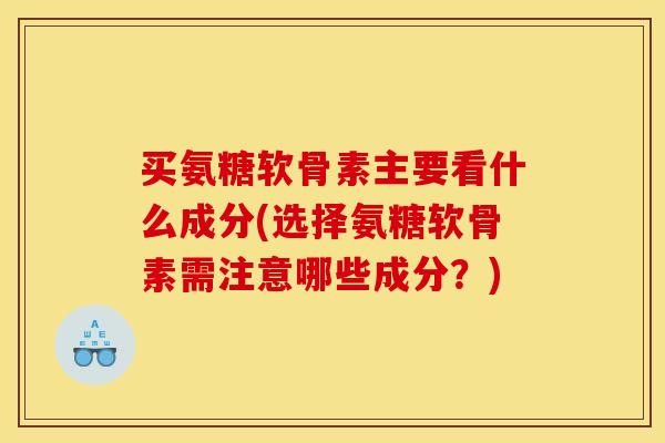 买氨糖软骨素主要看什么成分(选择氨糖软骨素需注意哪些成分？)