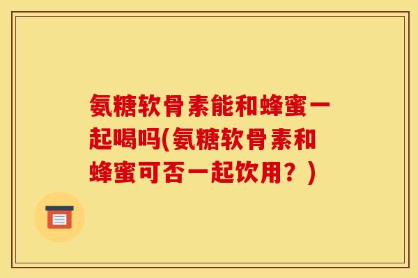 氨糖软骨素能和蜂蜜一起喝吗(氨糖软骨素和蜂蜜可否一起饮用？)